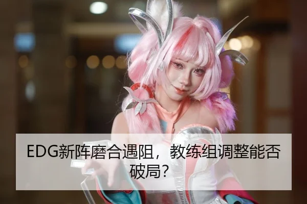 EDG新阵磨合遇阻，教练组调整能否破局？
